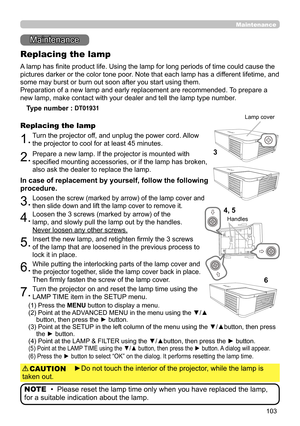 Page 103103
Maintenance 
Maintenance
A lamp has finite product life. Using the lamp for long periods of time could cause the 
pictures darker or the color tone poor. Note that each lamp has a different lifetime, and 
some may burst or burn out soon after you start using them. 
Preparation of a new lamp and early replacement are recommended.  To prepare a 
new lamp, make contact with your dealer and tell the lamp type number .
Replacing the lamp
Type number :  DT01931 
1.Turn the projector off, and unplug the...