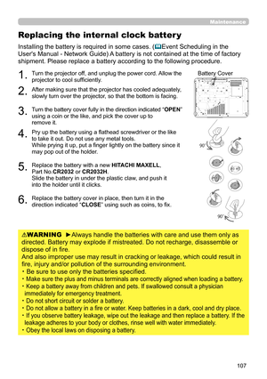 Page 107107
Replacing the internal clock batter y
Installing the battery is required in some cases. (Event Scheduling in the 
User's Manual - Network Guide) A battery is not contained at the time of factory 
shipment. Please replace a battery according to the following procedure.
1.   Turn the projector off, and unplug the power cord. Allow the 
projector to cool suffi ciently.
2.  After making sure that the projector has cooled adequately, 
slowly turn over the projector, so that the bottom is facing.
3....