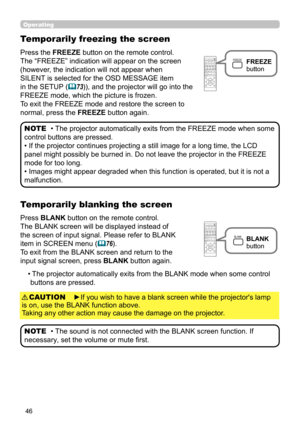 Page 4646
Operating
Press the FREEZE button on the remote control.  
The “FREEZE” indication will appear on the screen 
(however, the indication will not appear when 
SILENT is selected for the OSD MESSAGE item 
in the SETUP (
73)), and the projector will go into the 
FREEZE mode, which the picture is frozen.
To exit the FREEZE mode and restore the screen to  
normal, press the FREEZE button again. 
Temporarily freezing the screen
• The projector automatically exits from the FREEZE mode when some 
control...