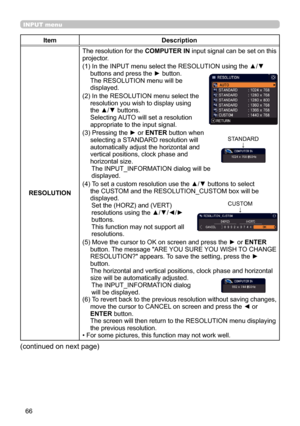 Page 6666
INPUT menu
ItemDescription
RESOLUTION The resolution for the 
COMPUTER IN input signal can be set on this 
projector.
(1)   In the INPUT menu select the RESOLUTION using the ▲/▼ 
buttons and press the ► button. 
The RESOLUTION menu will be   
displayed.
(2)   In the RESOLUTION menu select the 
resolution you wish to display using 
the ▲/▼ buttons.   
Selecting AUTO will set a resolution 
appropriate to the input signal.
(3)   Pressing the ► or  ENTER button when 
selecting a STANDARD resolution will...