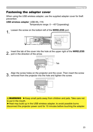 Page 2323
When using the USB wireless adapter, use the supplied adapter cover for theft 
prevention.
USB wireless adapter: 
 USB-WL-11N 
Temperature range: 0 ~ 45°C(operating)
1. 
Loosen the screw on the bottom left of the  WIRELESS port.
2. 
Insert the tab of the cover into the hole at the upper right of the  WIRELESS 
port in the direction of the arrow.
3. 
Align the screw holes on the projector and the cover. Then insert the screw 
removed from the projector into the hole and tighten the screw.
Fastening the...