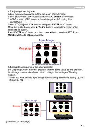 Page 4343
Operating
 4.3 Adjusting Cropping Area
Adjust Cropping Area when cutting out a part of input image.
Select SETUP with ▲/▼ buttons and press 
►, ENTER or  button.
*  MODE is set to [OFF] temporarily and the guide of Cropping Area  is displayed.
Select [LT]/[WH] with ▲/▼ buttons and press  ENTER or 
 button.
Move the guide display with ▲/▼/
◄/► buttons to select the region of the 
screen to be cut out.
Press ENTER or 
 button and then press ◄ button to select SETUP, and 
MODE switches to ON...