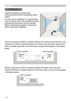 Page 88
Setting up
Setting up
Install the projector according to the 
environment and manner the projector will be 
used in.
For the case of installation in a special state 
such as ceiling mount, the specifi ed mounting 
accessories and service may be required. 
Before installing the projector, consult your 
dealer about your installation. 
Secure a clearance of 50cm or greater between the exhaust vents and walls, and 
a clearance of 30cm or greater between the intake vents and walls. Assume that 
there is...