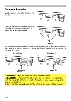 Page 2222
Fastening the cables
Setting up
Use the supplied cable tie to fasten the 
cables.
It is recommended to fasten the HDMI cables by using the HDMI cable holder and 
the Cable tie to prevent them from coming off. Use a Cable tie with the size of 2.0 
x 4.0mm or smaller. 
►Do not fasten the cables other than HDMI.
►To fasten the cable, use a supplied Cable tie or plastic tie 
with the size of 2.0 x 4.0mm or smaller.  A metallic tie may cause damage to the 
cables and tie holder.
►Do not bind the cables too...