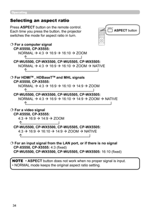 Page 3434
Operating
ASPECT
BLANKESCMENU
RESET
AUTOPAGEDOWN
ONOFFFREEZE
UP
ENTER
FOCUS- +ZOOM- +
INPUT
INTERACTIVE
MYBUTTON1
2PbyPMAGNIFYVOLUME-
+GEOMETRY PICTURE MUTE
NETWORK
OSD MSG
Selecting an aspect ratio
Press ASPECT button on the remote control.   
Each time you press the button, the projector 
switches the mode for aspect ratio in turn. 
• ASPECT button does not work when no proper signal is input.
• NORMAL mode keeps the original aspect ratio setting. NOTE
  
For a computer signal  
CP-X5550, CP-X5555:...