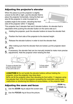 Page 3535
Operating
Adjusting the projector’s elevator
When the place to put the projector is slightly 
uneven to the left or right, use the elevator feet to 
place the projector horizontally. Using the feet can 
also tilt the projector in order to project at a 
suitable angle to the screen, elevating the front 
side of the projector within 11 degrees.
This projector has 2 elevator feet and 2 elevator buttons. An elevator foot is 
adjustable while pushing the elevator button on the same side as it.
1. 
Holding...