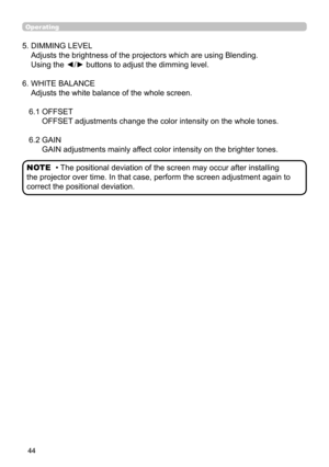 Page 4444
Operating
5.  DIMMING LEVEL  
Adjusts the brightness of the projectors which are using Blending.  
Using the ◄/► buttons to adjust the dimming level.
6.   WHITE BALANCE 
Adjusts the white balance of the whole screen.
6.1   OFFSET  
OFFSET adjustments change the color intensity on the whole tones.
6.2   GAIN 
GAIN adjustments mainly affect color intensity on the brighter tones.
• The positional deviation of the screen may occur after installing 
the projector over time. In that case, perform the screen...