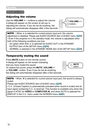 Page 3232
Operating
Operating
Adjusting the volume
Use the VOLUME +  / - buttons to adjust the volume. 
A dialog will appear on the screen to aid you in   
adjusting the volume. If you do not do anything, the 
dialog will automatically disappear after a few seconds.
• 
When  is selected for current picture input port, the volume 
adjustment is disabled. Please see AUDIO SOURCE item of AUDIO menu (
 75).
• Even if the projector is in the standby mode, the volume is adjustable when 
both of the following...