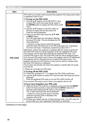 Page 9898
SECURITY menu
ItemDescription
PIN LOCK
PIN LOCK is a function which prevents the projector from being used unless 
a registered Code is input.
1 Turning on the PIN LOCK1-1   Use the ▲/▼ buttons on the SECURITY menu 
to select PIN LOCK and press the ► button or 
the  ENTER  button to display the PIN LOCK on/off 
menu.
1-2   Use the ▲/▼ buttons on the PIN LOCK on/
off menu to select ON and the Enter PIN 
Code box will be displayed. 
1-3   Input a 4 part PIN code using the ▲/▼/◄/►   
or  INPUT  button....