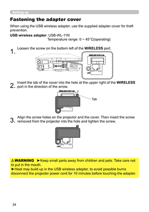 Page 2424
When using the USB wireless adapter, use the supplied adapter cover for theft 
prevention.
USB wireless adapter: 
 USB-WL-11N 
Temperature range: 0 ~ 45°C(operating)
1. 
Loosen the screw on the bottom left of the  WIRELESS port.
2. 
Insert the tab of the cover into the hole at the upper right of the  WIRELESS 
port in the direction of the arrow.
3. 
Align the screw holes on the projector and the cover. Then insert the screw 
removed from the projector into the hole and tighten the screw.
Fastening the...