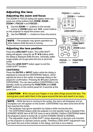 Page 4141
Operating
The ZOOM or FOCUS dialog will appear when you 
press any of the buttons from ZOOM, ZOOM - , 
ZOOM + , FOCUS +  and FOCUS - . 
1. Use the ZOOM + / - buttons on the remote 
control or  ZOOM button and ◄/► cursor buttons 
on the projector to adjust the screen size.
2. Use the  FOCUS + / - buttons to focus the picture.
Adjusting the lens 
Adjusting the zoom and focus
• The projector may ignore operation by 
other buttons while the lens is moving.NOTE
Press the  LENS SHIFT  button. The LENS SHIFT...