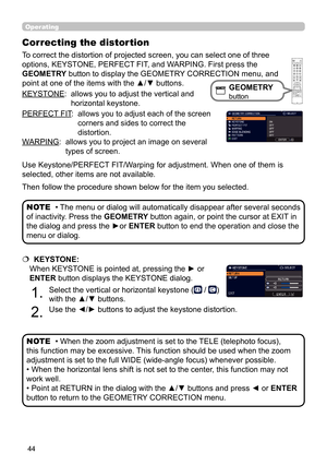 Page 4444
Operating
KEYSTONE:   allows you to adjust the vertical and 
horizontal keystone.
PERFECT FIT :   
allows you to adjust each of the screen 
corners and sides to correct the 
distortion.
WARPING:   allows you to project an image on several 
types of screen.
• The menu or dialog will automatically disappear after several seconds 
of inactivity. Press the GEOMETRY button again, or point the cursor at EXIT in 
the dialog and press the ►or  ENTER button to end the operation and close the 
menu or dialog....