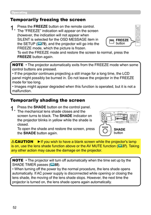 Page 5252
Operating
1.Press the SHADE button on the control panel.
The mechanical lens shade closes and the 
screen turns to black. The SHADE indicator on 
the projector blinks in yellow while the shade is 
closed.  
To open the shade and restore the screen, press 
the SHADE button again.
Temporarily shading the screen
• The projector will turn off automatically when the time set up by the 
SHADE TIMER passes 
(88).
• When turning off the power by the normal procedure, the lens shade opens 
automatically. If...