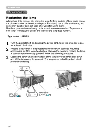 Page 102102
Maintenance 
Maintenance
Replacing the lamp
A lamp has finite product life. Using the lamp for long periods of time could cause 
the pictures darker or the color tone poor. Each lamp has a different lifetime, and 
some may burst or burn out soon after you start using them. 
New lamp preparation and early replacement are recommended. To prepare a 
new lamp,  contact your dealer and indicate the lamp type number.
 
Type number :  DT01911
1. Turn the projector off, and unplug the power cord. Allow the...