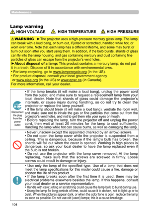 Page 104104
Maintenance
Lamp warning
 HIGH VOLTAGE  HIGH TEMPERATURE HIGH PRESSURE
►The projector uses a high-pressure mercury glass lamp. The lamp 
can break with a loud bang, or burn out, if jolted or scratched, handled while hot, or 
worn over time. Note that each lamp has a different lifetime, and some may burst or 
burn out soon after you start using them. In addition, if the bulb bursts, shards of glass 
can fly into the lamp housing, and gas containing mercury and dust containing fine 
particles of glass...