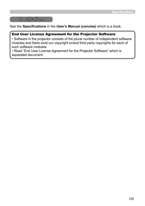 Page 125125
Specifications
Specifications
See the Specifications in the User’s Manual (concise) which is a book.
End User License Agreement for the Projector Software
• Software in the projector consists of the plural number of independent software 
modules and there exist our copyright or/and third party copyrights for each of 
such software modules.
• Read “End User License Agreement for the Projector Software” which is 
separated document. 