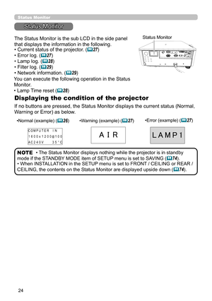 Page 2424
Status Monitor
Status Monitor
Displaying the condition of  the projector
The Status Monitor is the sub LCD in the side panel 
that displays the information in the following.
If no buttons are pressed, the Status Monitor displays the current status (Normal, 
Warning or Error) as below.
Status Monitor
• The Status Monitor displays nothing while the projector is in standby 
mode if the STANDBY MODE item of SETUP menu is set to SAVING (74).
• When INSTALLATION in the SETUP menu is set to FRONT / CEILING...