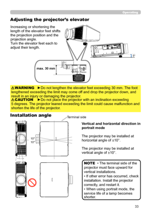 Page 3333
►Do not place the projector with an inclination exceeding
5 degrees. The projector leaned exceeding the limit could cause malfunction and 
shorten the life of the projector.
CAUTION
Increasing or shortening the 
length of the elevator feet shifts 
the projection position and the 
projection angle.
Turn the elevator feet each to 
adjust their length.
5°
max. 30 mm
►Do not lengthen the elevator feet exceeding 30 mm. The foot 
lengthened exceeding the limit may come off and drop the projector down, and...