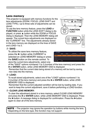 Page 3535
This projector is equipped with memory functions for the 
lens adjustments (ZOOM, FOCUS, LENS SHIFT and 
LENS TYPE). Up to three sets of adjustments can be 
stored.
To use the lens memory feature, press the LOAD or 
FUNCTION button while the LENS SHIFT dialog is dis-
played, or press ▲ button while the ZOOM or FOCUS 
dialog is displayed. Then the LENS MEMORY dialog will 
appear. The current lens adjustments are displayed on 
the “CURRENT” line. The adjustments already stored 
in the lens memory are...