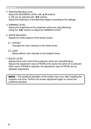 Page 4444
4.  Selecting Blending Level 
Select the BLENDING LEVEL with ▲/▼ buttons. 
[1-25] can be selected with ◄/► buttons. 
Adjust the brightness of the Blending Region according to the settings.
5.  DIMMING LEVEL 
Adjusts the brightness of the projectors which are using Blending. 
Using the ◄/► buttons to adjust the DIMMING LEVEL.
6.  WHITE BALANCE 
Adjusts the white balance of the whole screen.
6.1.   OFFSET 
Changes the color intensity on the whole tones.
6.2.  GAIN 
Mainly affects color intensity on the...