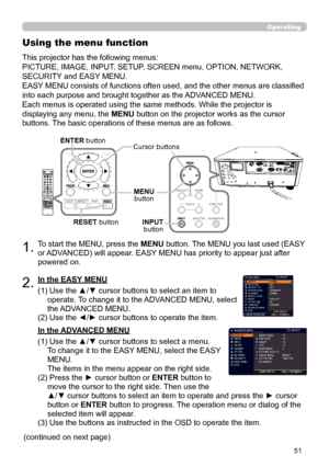 Page 5151
1.To start the MENU, press the MENU button. The MENU you last used (EASY 
or ADVANCED) will appear. EASY MENU has priority to appear just after 
powered on.
Using the menu function
2.(1)  Use the ▲/▼ cursor buttons to select an item to 
operate. To change it to the ADVANCED MENU, select 
the ADVANCED MENU.
(2)  Use the ◄/► cursor buttons to operate the item.
This projector has the following menus:  
PICTURE, IMAGE, INPUT, SETUP, SCREEN menu, OPTION, NETWORK, 
SECURITY and EASY MENU.  
EASY MENU...