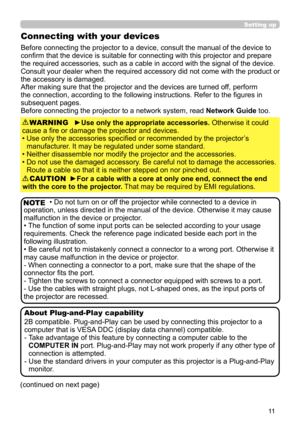 Page 1111
Setting up
Connecting with your devices
Before connecting the projector to a device, consult the manual of the device to 
confirm that the device is suitable for connecting with this projector and prepare 
the required accessories, such as a cable in accord with the signal of the device. 
Consult your dealer when the required accessory did not come with the product or 
the accessory is damaged.
After making sure that the projector and the devices are turned off, perform 
the connection, according to...