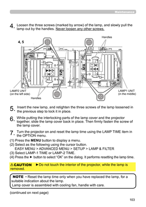 Page 103103
►Do not touch the interior of the projector, while the lamp is 
removed.
CAUTION
5. Insert the new lamp, and retighten the three screws of the lamp loosened in 
the previous step to lock it in place.
6. While putting the interlocking parts of the lamp cover and the projector 
together, slide the lamp cover back in place. Then firmly fasten the screw of 
the lamp cover.
7. Turn the projector on and reset the lamp time using the LAMP TIME item in 
the OPTION menu. 
(1)  Press the MENU button to display...