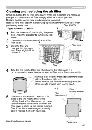 Page 105105
Maintenance
5.  Use a vacuum cleaner to clean on both 
sides of the fine meshed filter while 
holding it so it will not be sucked in. Use a 
vacuum cleaner to clean the inside of the 
filter cover to clean up the coarse meshed 
filter. If the filters are damaged or heavily 
soiled, replace them with new ones.
Cleaning and replacing the air filter
Plastic band
4, 5Filter (coarse meshed)Filter (fine meshed)
Check and clean the air filter periodically. When the indicators or a message 
prompts you to...