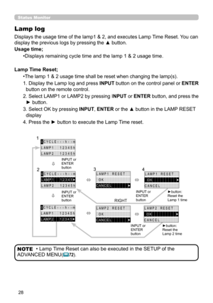 Page 2828
Status Monitor  
Lamp log
Displays the usage time of the lamp1 & 2, and executes Lamp Time Reset. You can 
display the previous logs by pressing the ▲ button.
Usage time;
•Displays remaining cycle time and the lamp 1 & 2 usage time.
Lamp Time Reset;
•The lamp 1 & 2 usage time shall be reset when changing the lamp(s).
1. Display the Lamp log and press INPUT button on the control panel or ENTER 
button on the remote control.
2. Select LAMP1 or LAMP2 by pressing INPUT or ENTER button, and press the 
►...