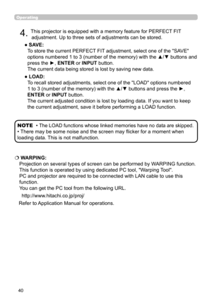 Page 4040
Operating
4. This projector is equipped with a memory feature for PERFECT FIT 
adjustment. Up to three sets of adjustments can be stored.
●  SAVE:  
To store the current PERFECT FIT adjustment, select one of the "SAVE" 
options numbered 1 to 3 (number of the memory) with the ▲/▼ buttons and 
press the ►, ENTER or INPUT button.  
The current data being stored is lost by saving new data.
●  LOAD:  
To recall stored adjustments, select one of the "LOAD" options numbered 
1 to 3 (number of...