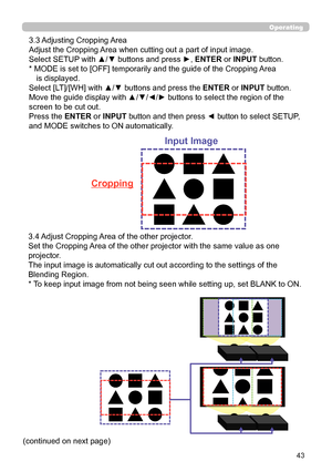 Page 4343
Operating
 
3.3 Adjusting Cropping Area 
Adjust the Cropping Area when cutting out a part of input image.
Select SETUP with ▲/▼ buttons and press ►, ENTER or INPUT button.
*  MODE is set to [OFF] temporarily and the guide of the Cropping Area 
 is displayed.
Select [LT]/[WH] with ▲/▼ buttons and press the ENTER or INPUT button.
Move the guide display with ▲/▼/◄/► buttons to select the region of the 
screen to be cut out.
Press the ENTER or INPUT button and then press ◄ button to select SETUP, 
and...