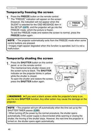 Page 4646
1.Press the SHUTTER button on the control 
panel. or on the remote control.
The mechanical lens shutter closes and 
the screen turns to black. The SHUTTER 
indicator on the projector blinks in yellow 
while the shutter is closed.  
To open the shutter and restore the screen, 
press the SHUTTER button again.
Temporarily shading the screen
1.Press the FREEZE button on the remote control.  
The “FREEZE” indication will appear on the screen 
(however, the indication will not appear when the 
SILENT is...