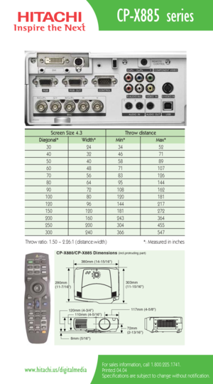 Page 2CP-X885 series
For sales information, call 1.800.225.1741.
Printed 04.04
Specifications are subject to change without notification.www.hitachi.us/digitalmedia
CP-X880/CP-X885 Dimensions(incl.protruding part)
380mm (14-15/16)
117mm (4-5/8) 290mm 
(11-7/16)303mm 
(11-15/16)
72mm 
(2-13/16) 110mm (4-5/16) 120mm (4-3/4)
8mm (5/16)
Screen Size 4.3  Throw distance 
Diagonal*   Width* Min*   Max*  
30   24   34   52  
40   32   46   71  
50   40   58    89   
60   48    71   107  
70   56    83    126   
80...