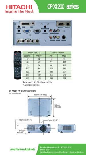 Page 2CP-X1200 series
For sales information, call 1.800.225.1741.
Printed 07/04
Specifications are subject to change without notification.www.hitachi.us/digitalmedia
Screen Size 4.3  Throw distance 
Diagonal*   Width* Min*  Max*  
40   32   46   71  
60   48   71   107  
70   56   83   126  
100   80    120   181  
120   96    144   217   
150   120    181    272 
200    160    243    364  
Throw ratio: 1.5-2.2:1 (distance:width) 
*: Measured in inches 