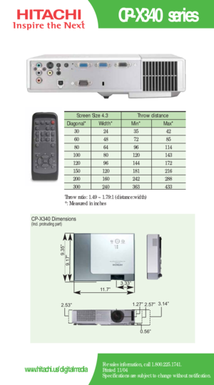 Page 2CP-X340 series
For sales information, call 1.800.225.1741.
Printed 11/04
Specifications are subject to change without notification.www.hitachi.us/digitalmedia
Screen Size 4.3  Throw distance 
Diagonal*   Width* Min*  Max*  
30   24   35   42  
60   48   72   85  
80   64   96    114   
100   80    120   143  
120   96    144   172   
150   120    181    216  
200    160    242    288  
300 240 363 433
Throw ratio: 1.49 ~ 1.79:1 (distance:width) 
*: Measured in inches
CP-X340 Dimensions(Incl. protruding...