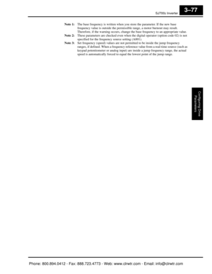 Page 160SJ7002 Inverter
Configuring Drive Parameters
3–77
Note 1: The base frequency is written when you  store the parameter. If the new base 
frequency value is outside the permissi ble range, a motor burnout may result. 
Therefore, if the warning occurs, change the base frequency to an appropriate value.
Note 2: These parameters are checked even when the  digital operator (option code 02) is not 
specified for the frequency source setting (A001).
Note 3: Set frequency (speed) values are not perm itted to be...