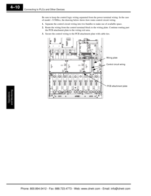 Page 171Connecting to PLCs and Other Devices
Operations
and Monitoring
4–10
Be sure to keep the control logic wiring separa ted from the power terminal wiring. In the case 
of model –3150Hxx, the drawing below sh ows how route control circuit wiring.
1. Separate the control circuit wiring into tw o bundles to make use of available space.
2. Route the wiring from the control terminal block to the wiring plate. Continue routing past 
the PCB attachment plate to the wiring exit area.
3. Secure the control wiring to...