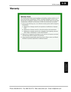 Page 276SJ7002 Inverter
Troubleshooting
and Maintenance
6–29
Warranty
Warranty Terms
The warranty period under normal installation and  handling conditions shall be two (2) 
years from the date of manufacture (“DATE” on product nameplate), or one (1) year 
from the date of installation, whichever occurs  first. The warranty shall cover the repair 
or replacement, at Hitachis sole discretion , of ONLY the inverter that was installed.
1. Service in the following cases, even within  the warranty period, shall be...