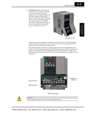 Page 44SJ7002 Inverter
Inverter Mountingand Installation
2–3
2. Second-level access  - First, ensure no 
power source of any kind is connected 
to the inverter. If power has been 
connected, wait 10 mi nutes after power-
down and verify the Charge Lamp 
indicator is OFF to proceed. Then locate 
the two screws at the bottom corners of 
the main front panel. Use a Phillips 
screwdriver to loosen the screws and tilt 
the cover outward for removal. (The 
screws are retained in the cover.)
Notice the large power...