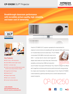 Page 1CP-DX250 DLP® Projector
Breakthrough classroom performance  
with incredible picture quality, high reliability,  
and lower cost of ownership.
Key Features
■  XGA 1024 x 768 resolution
■  2,500 ANSI lumens light output
■  2500:1 contrast ratio
■  4.500 hours lamp life (Standard mode) 
6,000 hours lamp life (Eco mode)*
■  ImageCare technology
■  BrilliantColorTM
■ Deeper black levels
■  Wall color correction
■ Connect various devices
1.800.HITACHI
dmd.info@hal.hitachi.com 
hitachi-america.us/projectors...