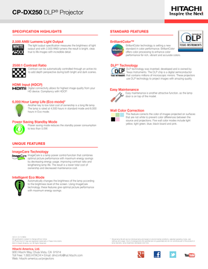 Page 2CP-DX250 DLP® Projector
*   Actual lamp life will vary by individual lamp and based on environmental conditions, selected operating mode, user settings and usage. Hours of average lamp life specified are not guaranteed and do not constitute part of the product or 
lamp warranty. Lamp brightness decreases over time.
UNIQUE FEATURES
STANDARD FEATURES
Hitachi America, Ltd. 900 Hitachi Way, Chula Vista, CA  91914 Toll Free: 1.800.HITACHI • Email: dmd.info@hal.hitachi.com   Web: hitachi-america.us/projectors...