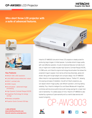 Page 1CP-AW3003 LCD Projector
Ultra short throw LCD projector with 
a suite of advanced features.
Key Features
■  WXGA 1280 x 800 resolution
■  3,300 ANSI lumens white/color output
■  5000:1 contrast ratio
■  HDMI 2 inputs
■  Accentualizer - advanced image 
processing
■  High Dynamic Contrast Range (HDCR)
■  ImageCare Technology for energy 
savings
■  Wireless compatible
■  Projector Quick Connect iOS App
1.800.HITACHI
dmd.info@hal.hitachi.com 
hitachi-america.us/projectors
CP-AW3003
Hitachi’s CP-AW3003 ultra...