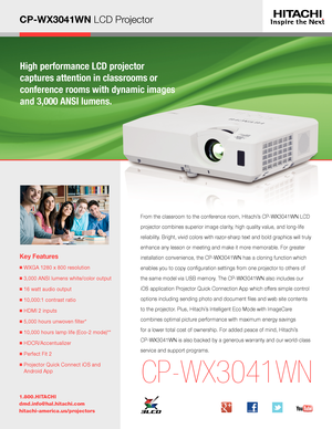 Page 1CP-WX3041WN LCD Projector
High performance LCD projector  
captures attention in classrooms or  
conference rooms with dynamic images 
and 3,000 ANSI lumens.
Key Features
■  WXGA 1280 x 800 resolution
■ 3,000 ANSI lumens white/color output
■  16 watt audio output
■  10,000:1 contrast ratio
■  HDMI 2 inputs
■  5,000 hours unwoven filter* 
■  10,000 hours lamp life (Eco-2 mode)**
■  HDCR/Accentualizer 
■  Perfect Fit 2
■  Projector Quick Connect iOS and 
Android App
1.800.HITACHI
dmd.info@hal.hitachi.com...