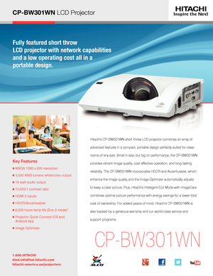 Page 1CP-BW301WN LCD ProjectorFully featured short throw  
LCD projector with network capabilities 
and a low operating cost all in a  
portable design.
Key Features
■  WXGA 1280 x 800 resolution
■  3,000 ANSI lumens white/color output
■  16 watt audio output
■  10,000:1 contrast ratio
■  HDMI 2 inputs
■  HDCR/Accentualizer 
■  6,000 hours lamp life (Eco-2 mode)*
■  Projector Quick Connect iOS and 
Android App
■  Image Optimizer
1.800.HITACHI
dmd.info@hal.hitachi.com 
hitachi-america.us/projectors
CP-BW301WN...