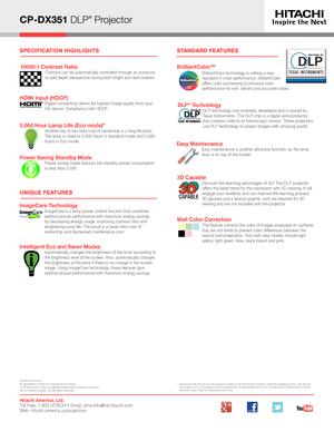 Page 2*   Actual lamp life will vary by individual lamp based on environmental conditions, selected operating mode, user settings and usage. Hours of average lamp llife specified are not guaranteed and do not constitute part of the product or lamp warranty. Lamp brightness decreases over time. 
UNIQUE FEATURES
STANDARD FEATURES
Hitachi America, Ltd. Toll Free: 1.800.HITACHI • Email: dmd.info@hal.hitachi.com   Web: hitachi-america.us/projectors
HI0445-06/16-Rev.1All specifications subject to change without...