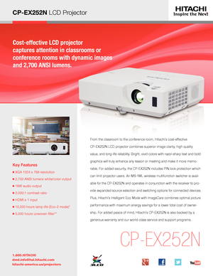 Page 1CP-EX252N LCD Projector
Cost-effective LCD projector  
captures attention in classrooms or  
conference rooms with dynamic images 
and 2,700 ANSI lumens.
Key Features
■  XGA 1024 x 768 resolution
■ 2,700 ANSI lumens white/color output
■  16W audio output 
■  2,000:1 contrast ratio
■  HDMI x 1 input
■  10,000 hours lamp life (Eco-2 mode)*
■  5,000 hours unwoven filter** 
1.800.HITACHI
dmd.info@hal.hitachi.com 
hitachi-america.us/projectors
CP-EX252N
From the classroom to the conference room, Hitachi’s...