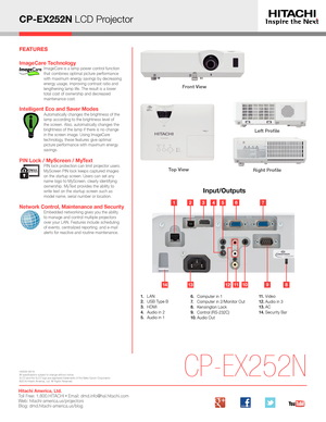 Page 2CP-EX252N LCD Projector
Input/Outputs
CP-EX252N
Left Profile
Right ProfileTop View 
131491011812
1. LAN2. USB Type B3. HDMI4.  Audio in 25. Audio in 1
6.   Computer in 17.  Computer in 2/Monitor Out8. Kensington Lock9.  Control (RS-232C)10. Audio  Out
11. Video12 . Audio in 313 . AC14 . Security Bar
Front View 
HI0509-09/16All specifications subject to change without notice.3LCD and the 3LCD logo are registered trademarks of the Seiko Epson Corporation.©2016 Hitachi America, Ltd. All Rights Reserved....