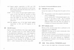 Page 16AL 
T Signals  applied  respectively  to CHI  and CH2 
appear  on the  screen  alternatively  at  each sweep. 
This  setting  is used  when  the sweep  time is short  in 
2-channel  observation. 
CHOP  At this  setting,  the input  signals  applied  respec­
tively  to CHI  and CH2  are switched  at  about 
250  kHz independent  of the  sweep  and at the 
same  time appear  on the  screen.  This setting  is 
used  when  the sweep  time  is  long in 2-channel 
observation. 
ADD  The algebraic  sum of the...