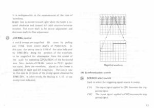 Page 17It is indisp ensable  to the  measurement  of the  time  of 
waveform. 
Bright  line is moved  toward  right when  the knob  IS ro­
tated  clockwise  and toward  left with  counterclockwise 
rotation.  The outer  shaft is for  coarse  adjustment  and 
the  inner  shaft for fine  adjustment. 
@  x 
10  MAG  control 
A  and  B sweeps  are magnified  I 0  ume s by  pulling 
out  FINE  knob (inner  shaft)  of POSITION.  In 
this  case,  the sweep  time is I /10  of the  value  indicated 
by  TIME tDJV. Bring...