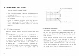 Page 268. MEASURING  PROCEDURE 
The  first  things  to do  are  as follows. 
o  Bring  the brightness  and FOCUS  at optimum  positions 
for  easy  read out. 
� 
Display  the waveform  as large  as possible  to minimiLe 
the  read  error. 
Check  the capacity  correction  when using a probe. 
(Refer  to paragraph  (I) "When  using a probe"  of Sec­
tion  7. "Method  for connecting  signals" for correcting 
capacity.) 
(I)  DC  voltage measurement 
Set  input  coupling  to G  D  and decide  the...